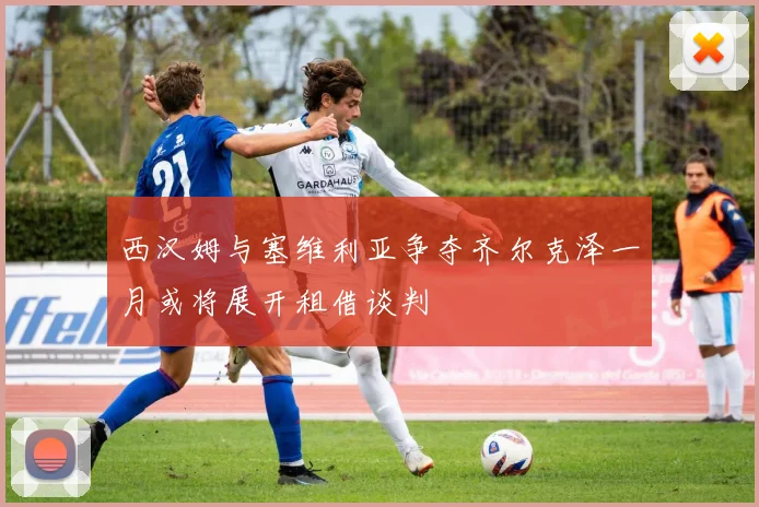 西汉姆与塞维利亚争夺齐尔克泽一月或将展开租借谈判