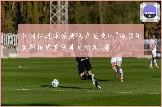 非洲杯进球榜揭晓卢克曼以7球领跑奥斯梅恩紧随其后斩获6球