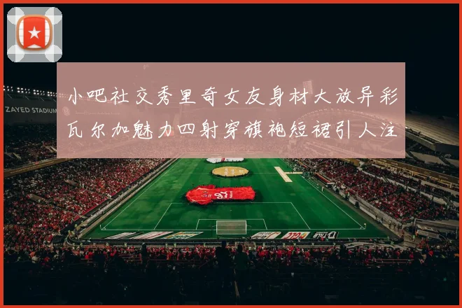 小吧社交秀里奇女友身材大放异彩瓦尔加魅力四射穿旗袍短裙引人注目