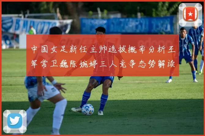 中国女足新任主帅选拔概率分析王军常卫巍陈婉婷三人竞争态势解读
