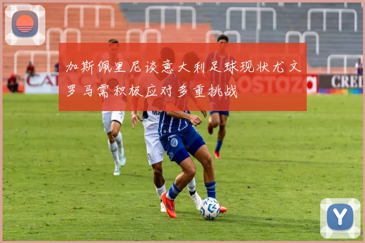 加斯佩里尼谈意大利足球现状尤文罗马需积极应对多重挑战