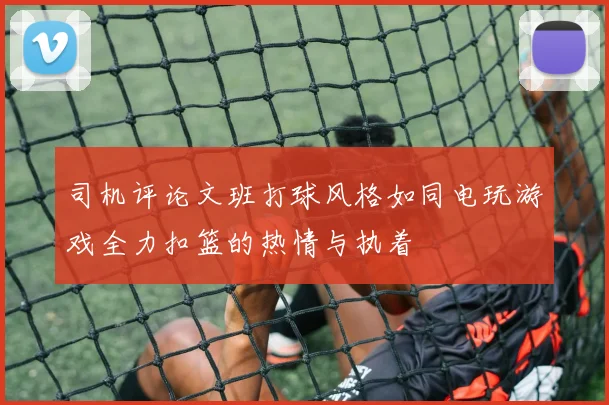司机评论文班打球风格如同电玩游戏全力扣篮的热情与执着