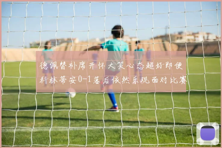 德佩替补席开怀大笑心态超好即便科林蒂安0-1落后依然乐观面对比赛