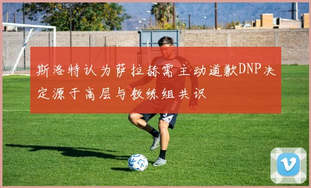 斯洛特认为萨拉赫需主动道歉DNP决定源于高层与教练组共识