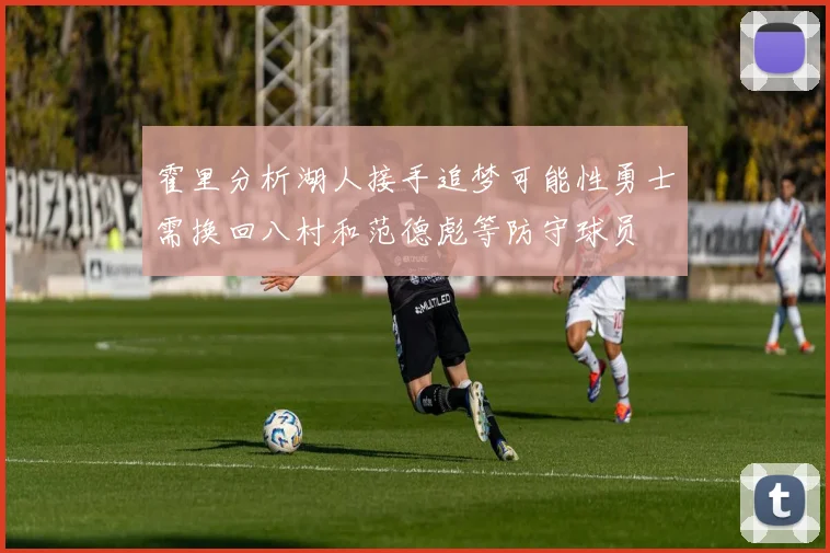 霍里分析湖人接手追梦可能性勇士需换回八村和范德彪等防守球员