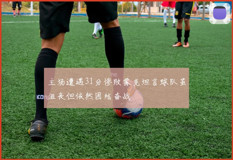 主场遭遇31分惨败蒙克坦言球队虽沮丧但依然团结奋战