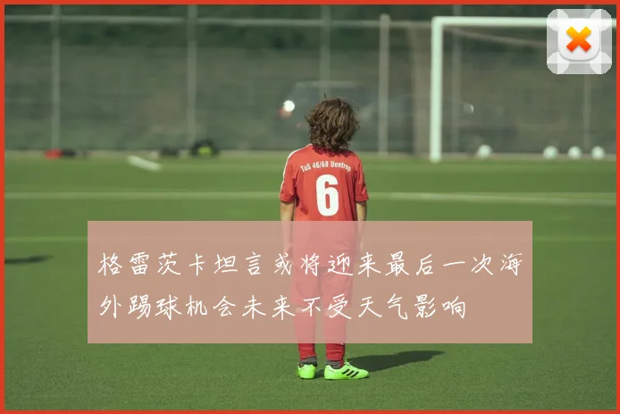 格雷茨卡坦言或将迎来最后一次海外踢球机会未来不受天气影响