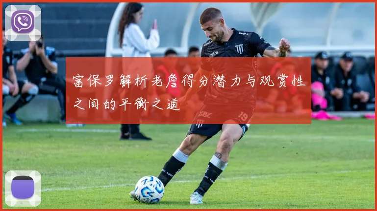 富保罗解析老詹得分潜力与观赏性之间的平衡之道