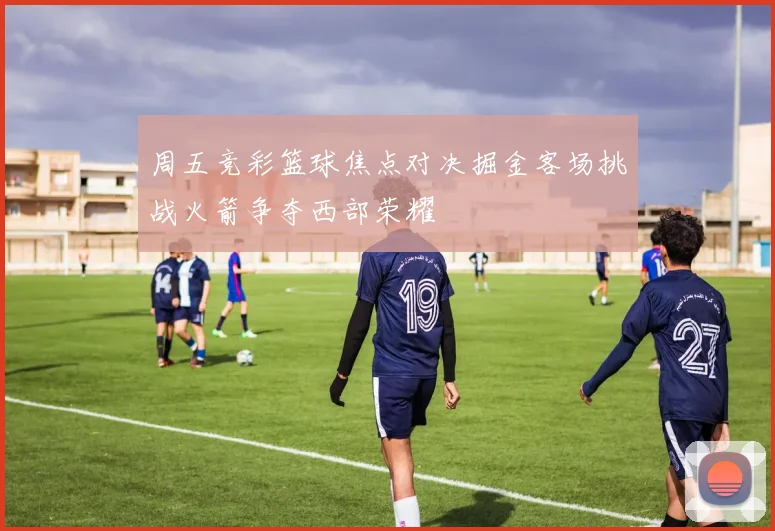 周五竞彩篮球焦点对决掘金客场挑战火箭争夺西部荣耀