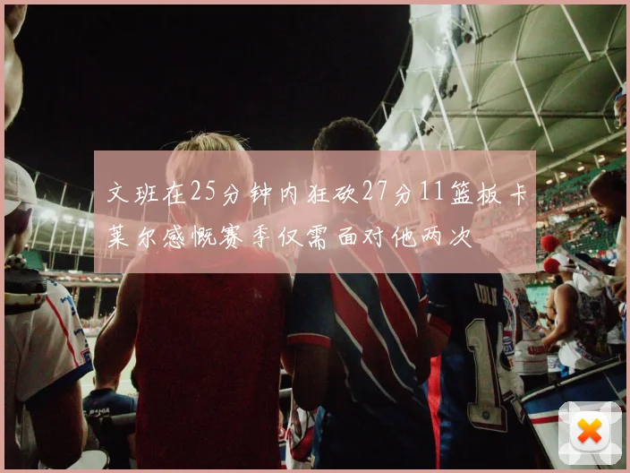 文班在25分钟内狂砍27分11篮板卡莱尔感慨赛季仅需面对他两次