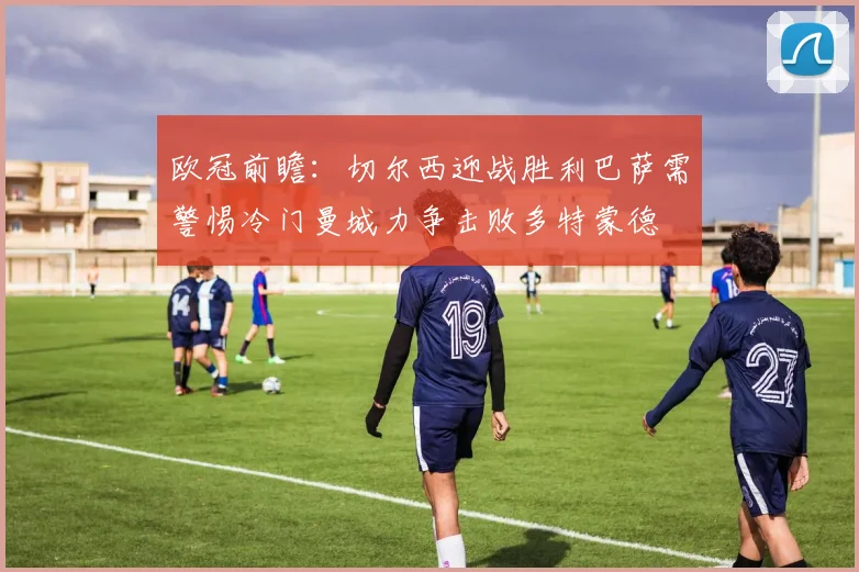 欧冠前瞻：切尔西迎战胜利巴萨需警惕冷门曼城力争击败多特蒙德