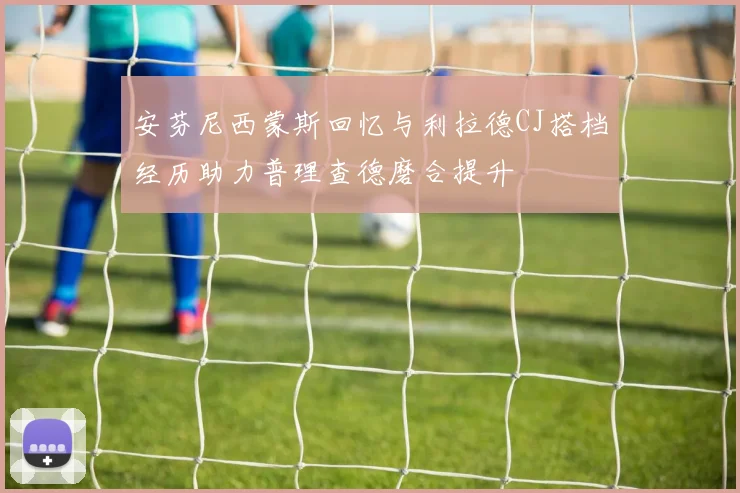 安芬尼西蒙斯回忆与利拉德CJ搭档经历助力普理查德磨合提升