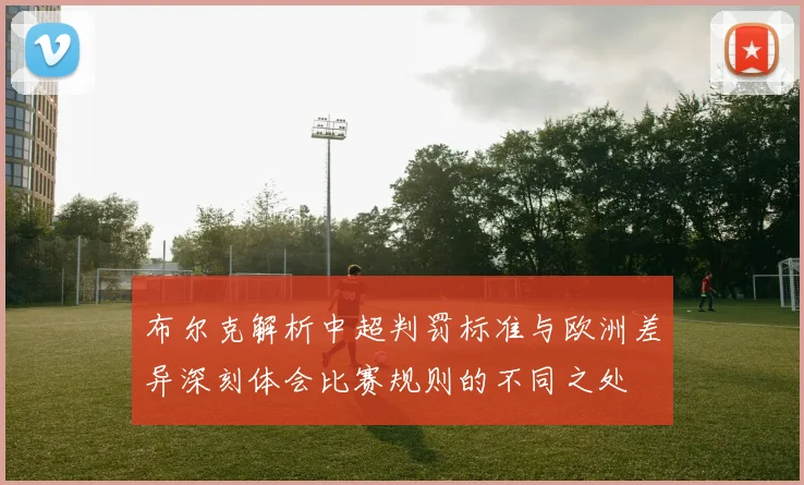 布尔克解析中超判罚标准与欧洲差异深刻体会比赛规则的不同之处
