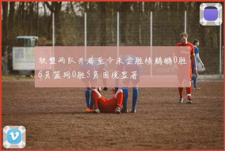 联盟两队开局至今未尝胜绩鹈鹕0胜6负篮网0胜5负困境显著