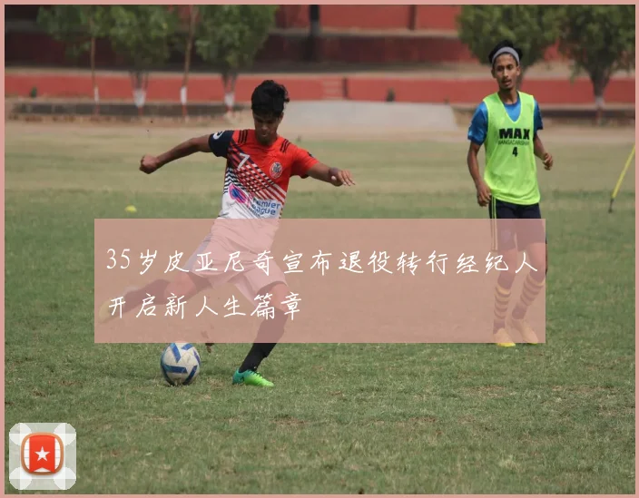35岁皮亚尼奇宣布退役转行经纪人开启新人生篇章