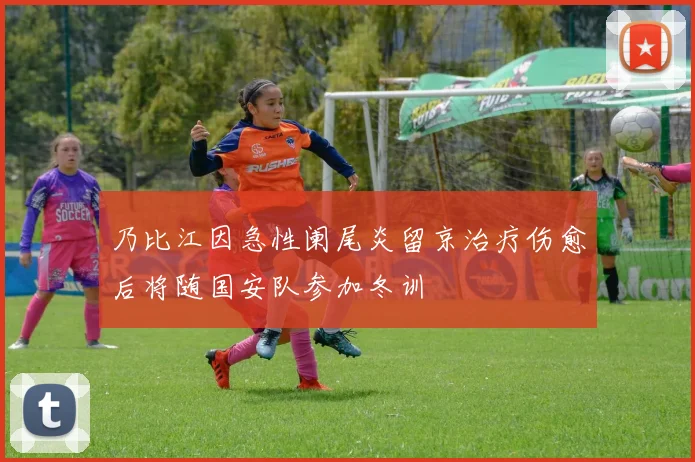 乃比江因急性阑尾炎留京治疗伤愈后将随国安队参加冬训