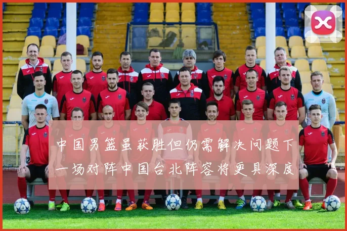 中国男篮虽获胜但仍需解决问题下一场对阵中国台北阵容将更具深度