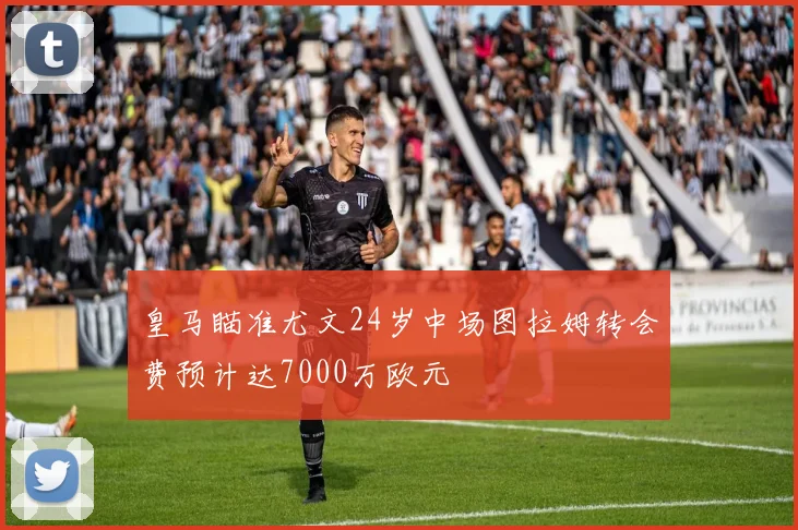 皇马瞄准尤文24岁中场图拉姆转会费预计达7000万欧元