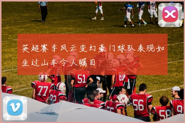 英超赛季风云变幻豪门球队表现如坐过山车令人瞩目