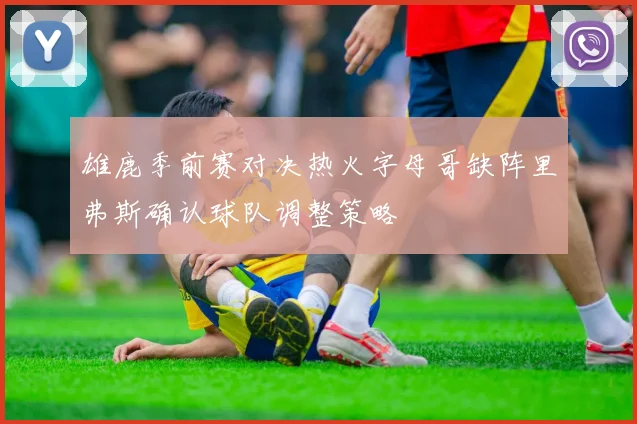 雄鹿季前赛对决热火字母哥缺阵里弗斯确认球队调整策略