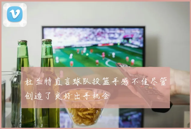 杜兰特直言球队投篮手感不佳尽管创造了良好出手机会