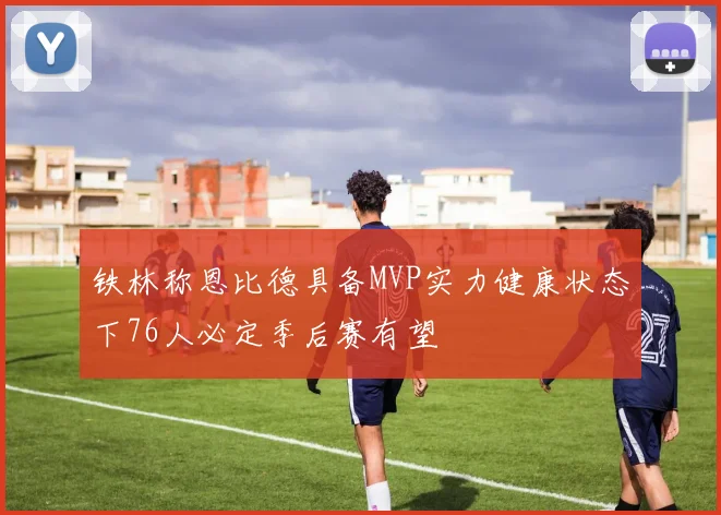 铁林称恩比德具备MVP实力健康状态下76人必定季后赛有望