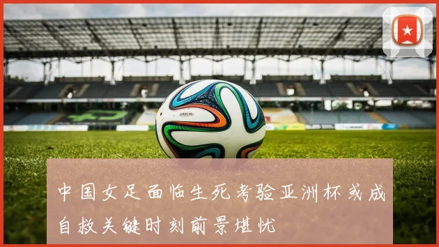 中国女足面临生死考验亚洲杯或成自救关键时刻前景堪忧