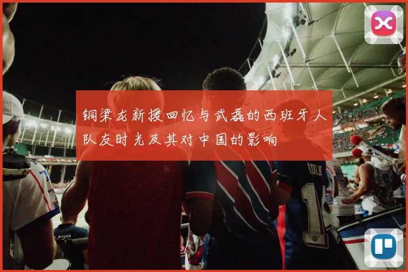 铜梁龙新援回忆与武磊的西班牙人队友时光及其对中国的影响