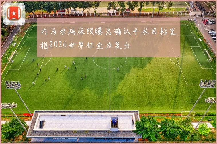 内马尔病床照曝光确认手术目标直指2026世界杯全力复出