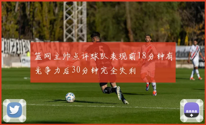 篮网主帅点评球队表现前18分钟有竞争力后30分钟完全失利