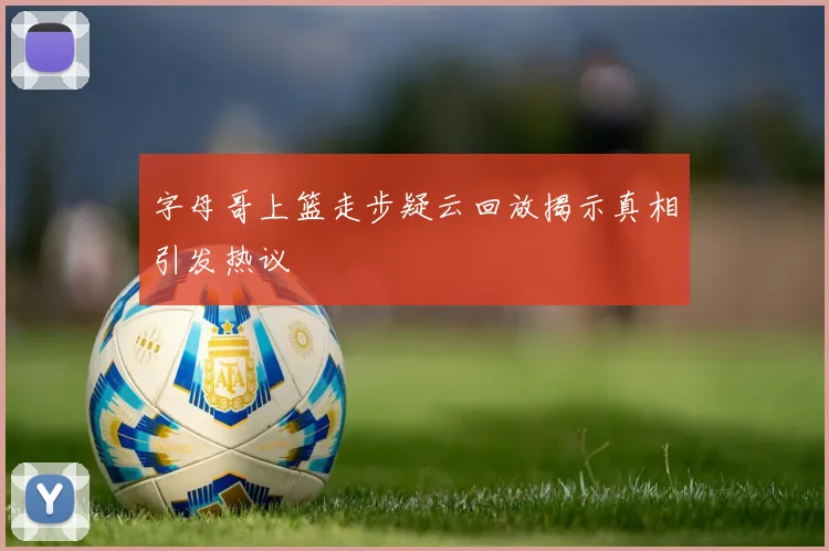 字母哥上篮走步疑云回放揭示真相引发热议