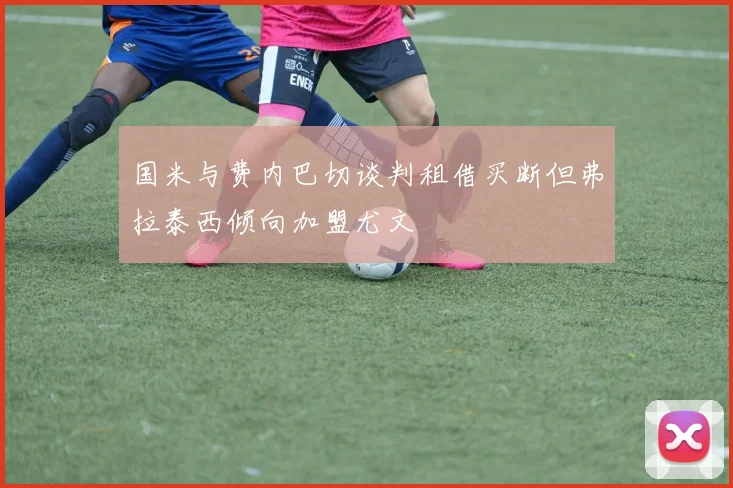 国米与费内巴切谈判租借买断但弗拉泰西倾向加盟尤文