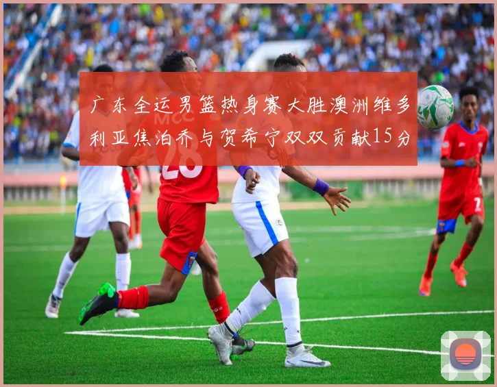 广东全运男篮热身赛大胜澳洲维多利亚焦泊乔与贺希宁双双贡献15分表现出色