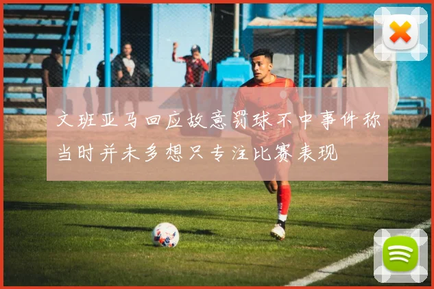 文班亚马回应故意罚球不中事件称当时并未多想只专注比赛表现