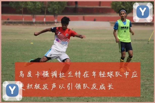乌度卡强调杜兰特在年轻球队中应更积极发声以引领队友成长